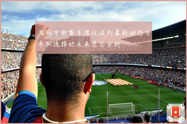 周冠宇新赛季席位谈判最新动态与车队选择的未来悬念分析